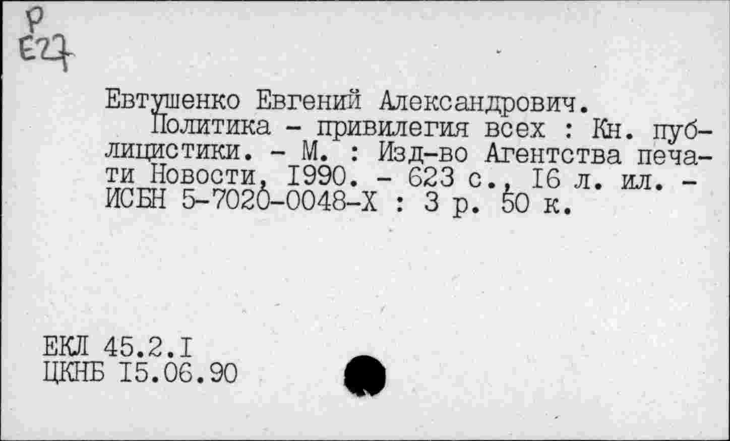 ﻿Евтушенко Евгений Александрович.
Политика - привилегия всех : Кн. пуб лицистики. - М. : Изд-во Агентства печа ти Новости. 1990. - 623 с., 16 л. ил. -ИСБН 5-7020-0048-Х : 3 о. 6о к.
ЕКЛ 45.2.1
ЦКНБ 15.06.90